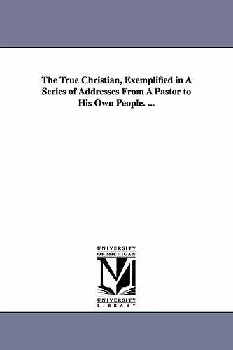 The True Christian, Exemplified in A Series of Addresses From A Pastor to His Own People. ... cover