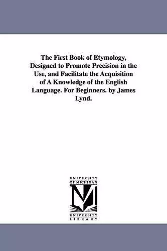 The First Book of Etymology, Designed to Promote Precision in the Use, and Facilitate the Acquisition of A Knowledge of the English Language. For Beginners. by James Lynd. cover