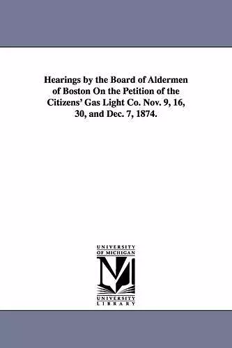 Hearings by the Board of Aldermen of Boston on the Petition of the Citizens' Gas Light Co. Nov. 9, 16, 30, and Dec. 7, 1874. cover