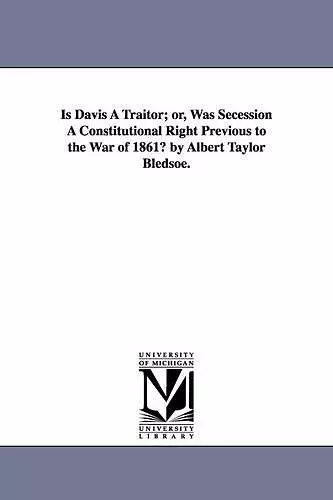 Is Davis A Traitor; or, Was Secession A Constitutional Right Previous to the War of 1861? by Albert Taylor Bledsoe. cover
