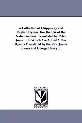 A Collection of Chippeway and English Hymns, For the Use of the Native indians. Translated by Peter Jones ... to Which Are Added A Few Hymns Translated by the Rev. James Evans and George Henry ... cover