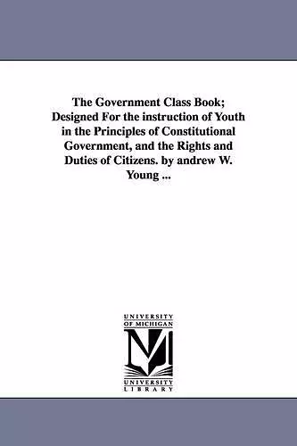 The Government Class Book; Designed For the instruction of Youth in the Principles of Constitutional Government, and the Rights and Duties of Citizens. by andrew W. Young ... cover