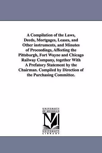 A Compilation of the Laws, Deeds, Mortgages, Leases, and Other instruments, and Minutes of Proceedings, Affeeting the Pittsburgh, Fort Wayne and Chicago Railway Company, together With A Prefatory Statement by the Chairman. Compiled by Direction of the... cover