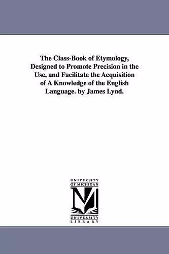 The Class-Book of Etymology, Designed to Promote Precision in the Use, and Facilitate the Acquisition of A Knowledge of the English Language. by James Lynd. cover