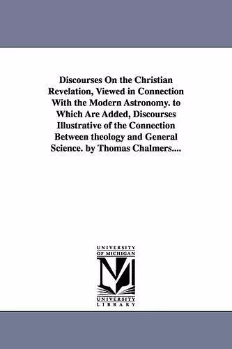 Discourses on the Christian Revelation, Viewed in Connection with the Modern Astronomy. to Which Are Added, Discourses Illustrative of the Connection cover