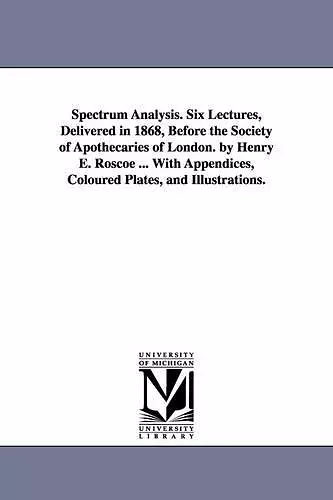 Spectrum Analysis. Six Lectures, Delivered in 1868, Before the Society of Apothecaries of London. by Henry E. Roscoe ... With Appendices, Coloured Plates, and Illustrations. cover