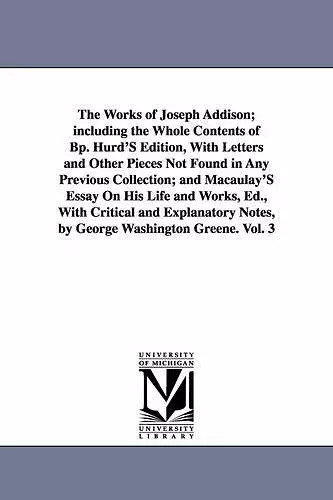 The Works of Joseph Addison; including the Whole Contents of Bp. Hurd'S Edition, With Letters and Other Pieces Not Found in Any Previous Collection; and Macaulay'S Essay On His Life and Works, Ed., With Critical and Explanatory Notes, by George Washingto... cover