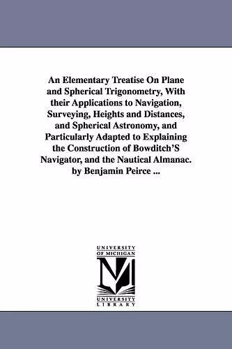 An Elementary Treatise On Plane and Spherical Trigonometry, With their Applications to Navigation, Surveying, Heights and Distances, and Spherical Astronomy, and Particularly Adapted to Explaining the Construction of Bowditch'S Navigator, and the Nautic... cover