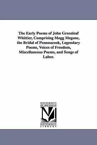 The Early Poems of John Greenleaf Whittier, Comprising Mogg Megone, the Bridal of Pennnacook, Legendary Poems, Voices of Freedom, Miscellaneous Poems, and Songs of Labor. cover