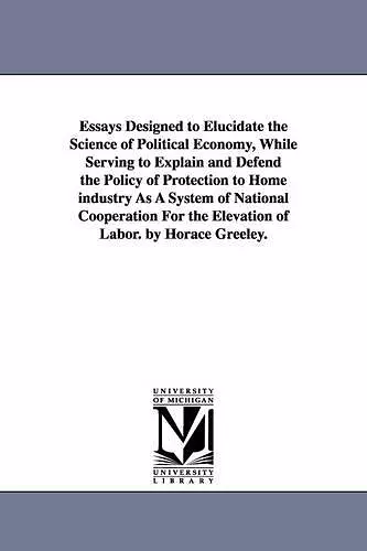 Essays Designed to Elucidate the Science of Political Economy, While Serving to Explain and Defend the Policy of Protection to Home industry As A System of National Cooperation For the Elevation of Labor. by Horace Greeley. cover