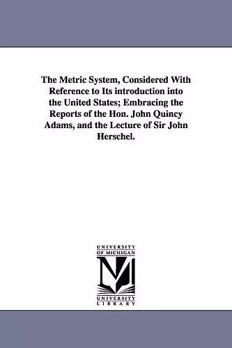 The Metric System, Considered With Reference to Its introduction into the United States; Embracing the Reports of the Hon. John Quincy Adams, and the Lecture of Sir John Herschel. cover