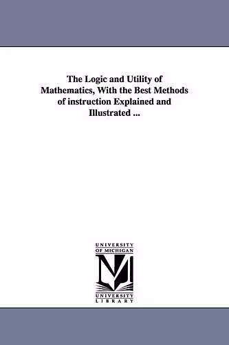 The Logic and Utility of Mathematics, With the Best Methods of instruction Explained and Illustrated ... cover