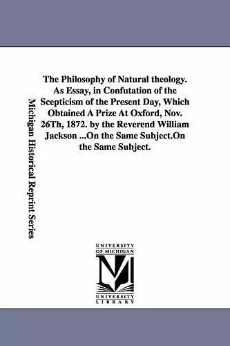 The Philosophy of Natural theology. As Essay, in Confutation of the Scepticism of the Present Day, Which Obtained A Prize At Oxford, Nov. 26Th, 1872. by the Reverend William Jackson ... cover