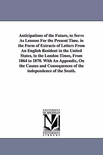 Anticipations of the Future, to Serve As Lessons For the Present Time. in the Form of Extracts of Letters From An English Resident in the United States, to the London Times, From 1864 to 1870. With An Appendix, On the Causes and Consequences of the i... cover