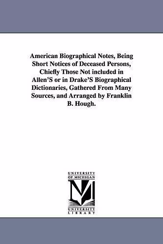 American Biographical Notes, Being Short Notices of Deceased Persons, Chiefly Those Not included in Allen'S or in Drake'S Biographical Dictionaries, Gathered From Many Sources, and Arranged by Franklin B. Hough. cover