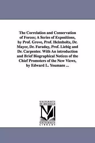 The Correlation and Conservation of Forces; A Series of Expositions, by Prof. Grove, Prof. Helmholtz, Dr. Mayer, Dr. Faraday, Prof. Liebig and Dr. Carpenter. With An introduction and Brief Biographical Notices of the Chief Promoters of the New Views, by... cover