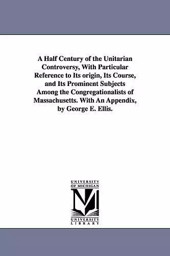 A Half Century of the Unitarian Controversy, With Particular Reference to Its origin, Its Course, and Its Prominent Subjects Among the Congregationalists of Massachusetts. With An Appendix, by George E. Ellis. cover