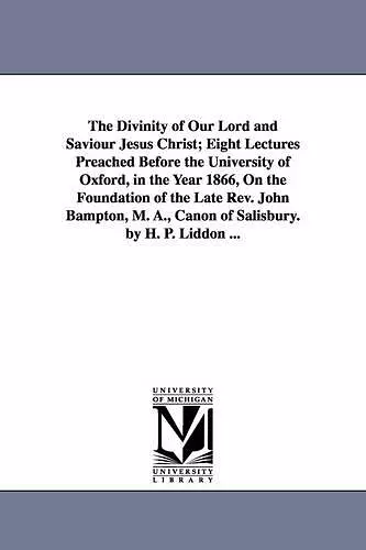 The Divinity of Our Lord and Saviour Jesus Christ; Eight Lectures Preached Before the University of Oxford, in the Year 1866, On the Foundation of the Late Rev. John Bampton, M. A., Canon of Salisbury. by H. P. Liddon ... cover