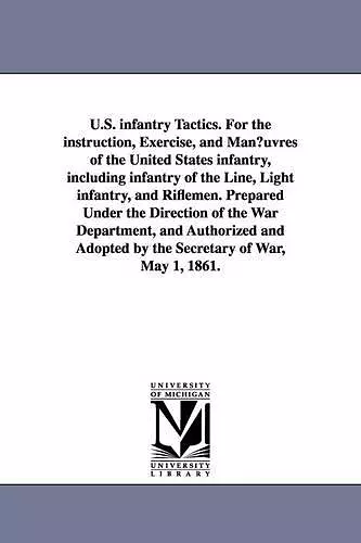 U.S. infantry Tactics. For the instruction, Exercise, and Man¿uvres of the United States infantry, including infantry of the Line, Light infantry, and Riflemen. Prepared Under the Direction of the War Department, and Authorized and Adopted by the Sec... cover