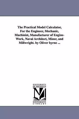 The Practical Model Calculator, For the Engineer, Mechanic, Machinist, Manufacturer of Engine-Work, Naval Architect, Miner, and Millwright. by Oliver byrne ... cover