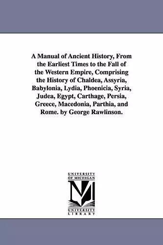 A Manual of Ancient History, From the Earliest Times to the Fall of the Western Empire, Comprising the History of Chaldea, Assyria, Babylonia, Lydia, Phoenicia, Syria, Judea, Egypt, Carthage, Persia, Greece, Macedonia, Parthia, and Rome. by George Rawl... cover