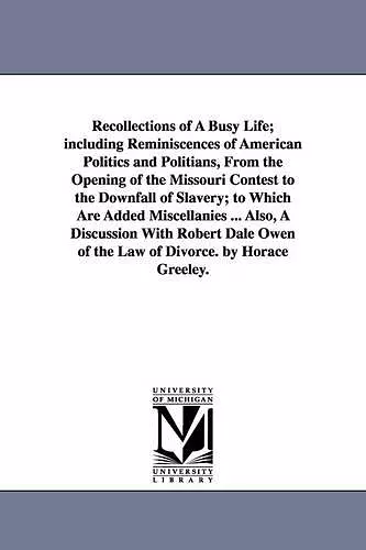 Recollections of A Busy Life; including Reminiscences of American Politics and Politians, From the Opening of the Missouri Contest to the Downfall of Slavery; to Which Are Added Miscellanies ... Also, A Discussion With Robert Dale Owen of the Law of... cover