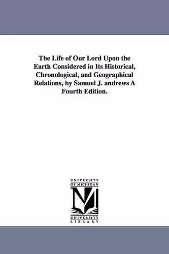 The Life of Our Lord Upon the Earth Considered in Its Historical, Chronological, and Geographical Relations, by Samuel J. andrews À Fourth Edition. cover