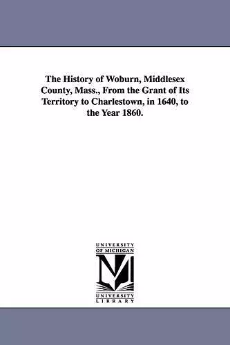 The History of Woburn, Middlesex County, Mass., From the Grant of Its Territory to Charlestown, in 1640, to the Year 1860. cover