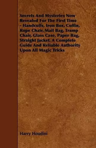 Secrets And Mysteries Now Revealed For The First Time - Handcuffs, Iron Box, Coffin, Rope Chair, Mail Bag, Tramp Chair, Glass Case, Paper Bag, Straight Jacket. A Complete Guide And Reliable Authority Upon All Magic Tricks cover