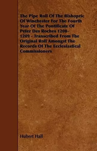 The Pipe Roll Of The Bishopric Of Winchester For The Fourth Year Of The Pontificate Of Peter Des Roches 1208-1209 - Transcribed From The Original Roll Amongst The Records Of The Ecclesiastical Commissioners cover