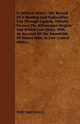 In Wildest Africa - The Record Of A Hunting And Exploration Trip Through Uganda, Victoria Nyansa, The Kilimanjaro Region And British East Africa, With An Account Of The Snowfields Of Mount Kibo, In East Central Africa... cover