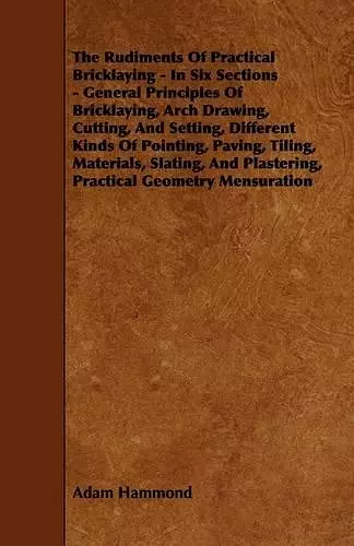 The Rudiments Of Practical Bricklaying - In Six Sections - General Principles Of Bricklaying, Arch Drawing, Cutting, And Setting, Different Kinds Of Pointing, Paving, Tiling, Materials, Slating, And Plastering, Practical Geometry Mensuration cover