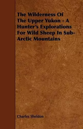 The Wilderness Of The Upper Yukon - A Hunter's Explorations For Wild Sheep In Sub-Arctic Mountains cover