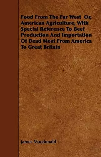 Food From The Far West Or, American Agriculture, With Special Reference To Beef Production And Importation Of Dead Meat From America To Great Britain cover