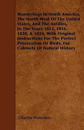 Wanderings In South America, The North West Of The United States, And The Antilles, In The Years 1812, 1816, 1820, & 1824, With Original Instructions For The Perfect Presevation Of Birds, For Cabinets Of Natural History cover