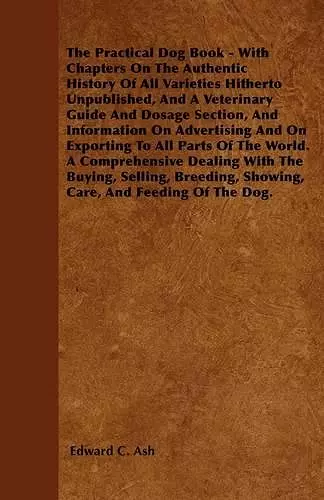 The Practical Dog Book - With Chapters On The Authentic History Of All Varieties Hitherto Unpublished, And A Veterinary Guide And Dosage Section, And Information On Advertising And On Exporting To All Parts Of The World. A Comprehensive Dealing With The... cover