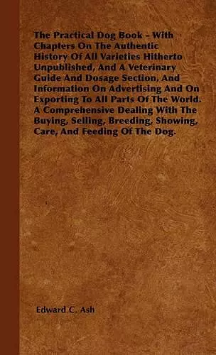 The Practical Dog Book - With Chapters On The Authentic History Of All Varieties Hitherto Unpublished, And A Veterinary Guide And Dosage Section, And Information On Advertising And On Exporting To All Parts Of The World. A Comprehensive Dealing With The... cover