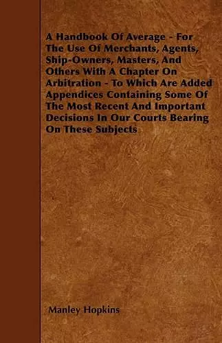 A Handbook Of Average - For The Use Of Merchants, Agents, Ship-Owners, Masters, And Others With A Chapter On Arbitration - To Which Are Added Appendices Containing Some Of The Most Recent And Important Decisions In Our Courts Bearing On These Subjects cover