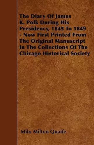 The Diary Of James K. Polk During His Presidency, 1845 To 1849 - Now First Printed From The Original Manuscript In The Collections Of The Chicago Historical Society cover