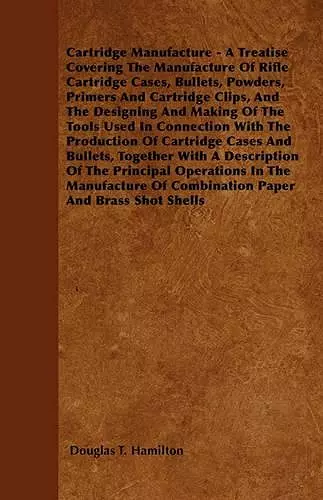 Cartridge Manufacture - A Treatise Covering The Manufacture Of Rifle Cartridge Cases, Bullets, Powders, Primers And Cartridge Clips, And The Designing And Making Of The Tools Used In Connection With The Production Of Cartridge Cases And Bullets, Toge... cover