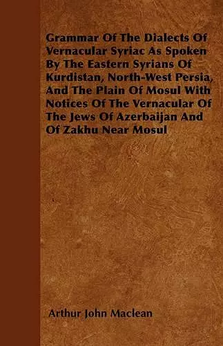 Grammar Of The Dialects Of Vernacular Syriac As Spoken By The Eastern Syrians Of Kurdistan, North-West Persia, And The Plain Of Mosul With Notices Of The Vernacular Of The Jews Of Azerbaijan And Of Zakhu Near Mosul cover