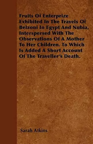 Fruits Of Enterprize Exhibited In The Travels Of Belzoni In Egypt And Nubia, Interspersed With The Observations Of A Mother To Her Children. To Which Is Added A Short Account Of The Traveller's Death. cover