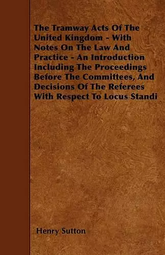 The Tramway Acts Of The United Kingdom - With Notes On The Law And Practice - An Introduction Including The Proceedings Before The Committees, And Decisions Of The Referees With Respect To Locus Standi cover