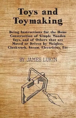 Toys And Toymaking - Being Instructions For The Home Construction Of Simple Wooden Toys, And Of Others That Are Moved Or Driven By Weights, Clockwork, Steam, Electricity, Etc cover