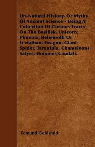 Un-Natural History, Or Myths Of Ancient Science - Being A Collection Of Curious Tracts On The Basilisk, Unicorn, Phoenix, Behemoth Or Leviathan, Dragon, Giant Spider, Tarantula, Chameleons, Satyrs, Homines Caudati. cover