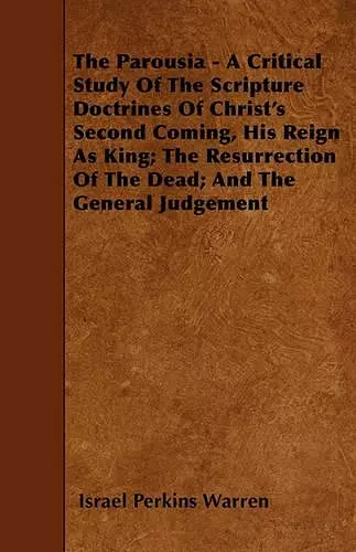 The Parousia - A Critical Study Of The Scripture Doctrines Of Christ's Second Coming, His Reign As King; The Resurrection Of The Dead; And The General Judgement cover