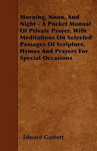 Morning, Noon, And Night - A Pocket Manual Of Private Prayer, With Meditations On Selected Passages Of Scripture, Hymns And Prayers For Special Occasions cover