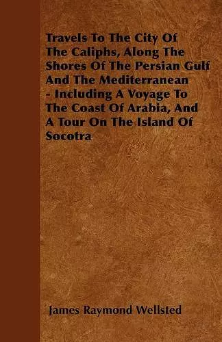 Travels To The City Of The Caliphs, Along The Shores Of The Persian Gulf And The Mediterranean - Including A Voyage To The Coast Of Arabia, And A Tour On The Island Of Socotra cover