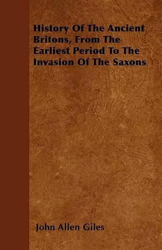 History Of The Ancient Britons, From The Earliest Period To The Invasion Of The Saxons cover