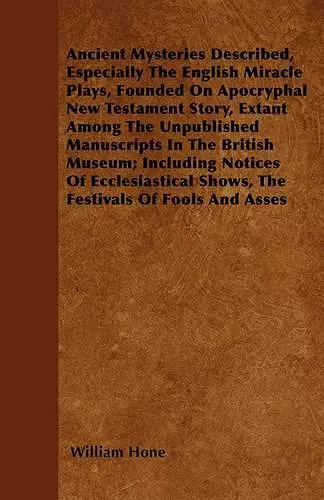 Ancient Mysteries Described, Especially The English Miracle Plays, Founded On Apocryphal New Testament Story, Extant Among The Unpublished Manuscripts In The British Museum; Including Notices Of Ecclesiastical Shows, The Festivals Of Fools And Asses cover